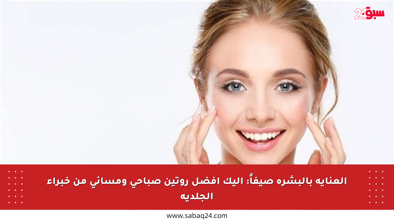 العناية بالبشرة صيفاً: إليك أفضل روتين صباحي ومسائي من خبراء الجلدية